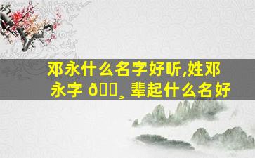 邓永什么名字好听,姓邓永字 🕸 辈起什么名好